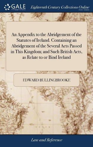 An Appendix to the Abridgement of the Statutes of Ireland. Containing an Abridgement of the Several Acts Passed in This Kingdom; And Such British Acts, as Relate to or Bind Ireland