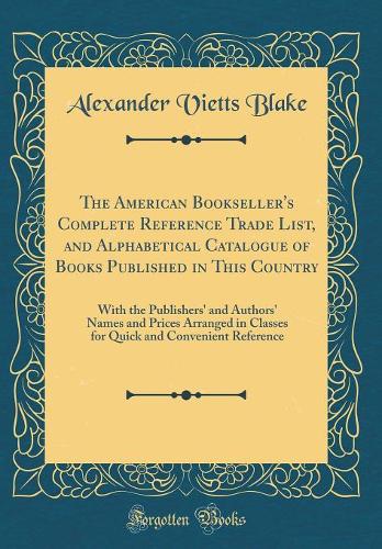 The American Bookseller's Complete Reference Trade List, and Alphabetical Catalogue of Books Published in This Country: With the Publishers' and Authors' Names and Prices Arranged in Classes for Quick and Convenient Reference (Classic Reprint)