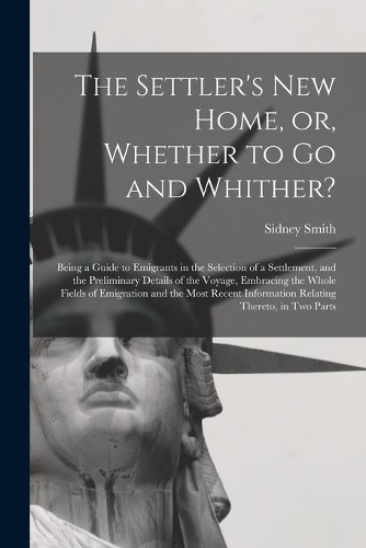 Settler's New Home, or, Whether to Go and Whither? [microform]: Being a Guide to Emigrants in the Selection of a Settlement, and the Preliminary Details of the Voyage, Embracing the Whole Fields of Emigration and