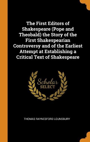 The First Editors of Shakespeare (Pope and Theobald) the Story of the First Shakespearian Controversy and of the Earliest Attempt at Establishing a Critical Text of Shakespeare