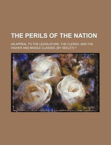 The Perils of the Nation; An Appeal to the Legislature, the Clergy, and the Higher and Middle Classes. [By Seeley] ?: (English)