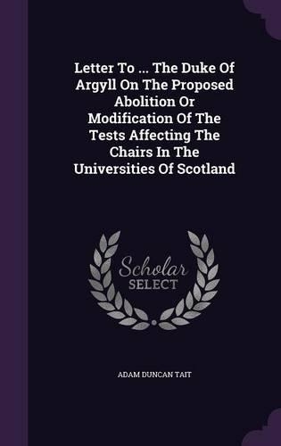 Letter to ... the Duke of Argyll on the Proposed Abolition or Modification of the Tests Affecting the Chairs in the Universities of Scotland