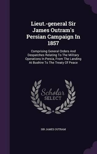 Lieut.-general Sir James Outram's Persian Campaign In 1857: Comprising General Orders And Despatches Relating To The Military Operations In Persia, From The Landing At Bushire To The Treaty Of Peace(English)