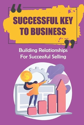 Successful Key To Business: Building Relationships For Successful Selling: Strategies For Building The Relationships In Business