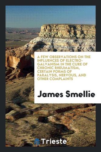 A Few Observations on the Influences of Electro-Galvanism in the Cure of Chronic Rheumatism, Certain Forms of Paralysis, Nervous, and Other Complaints