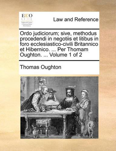 Ordo Judiciorum; Sive, Methodus Procedendi in Negotiis Et Litibus in Foro Ecclesiastico-Civili Britannico Et Hibernico. ... Per Thomam Oughton. ... Volume 1 of 2