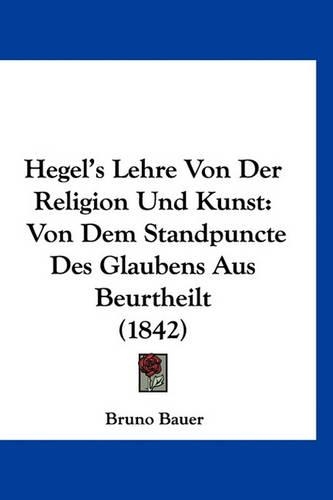 Hegel's Lehre Von Der Religion Und Kunst: Von Dem Standpuncte Des Glaubens Aus Beurtheilt (1842)(German)