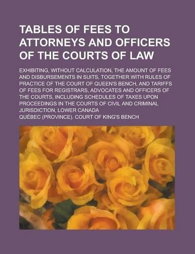 Tables of Fees to Attorneys and Officers of the Courts of Law; Exhibiting, Without Calculation, the Amount of Fees and Disbursements in Suits, Together with Rules of Practice of the Court of Queen's Bench, and Tariffs of Fees for: (English)