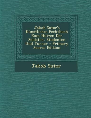 Jakob Sutor's Kunstliches Fechtbuch Zum Nutzen Der Soldaten, Studenten Und Turner - Primary Source Edition