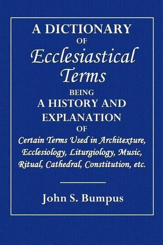 A Dictionary of Ecclesiastical: Being a History and Explanation of Certain Terms Used in Architecture, Ecclesiology, Liturgiology, Music, Ritual, Cath