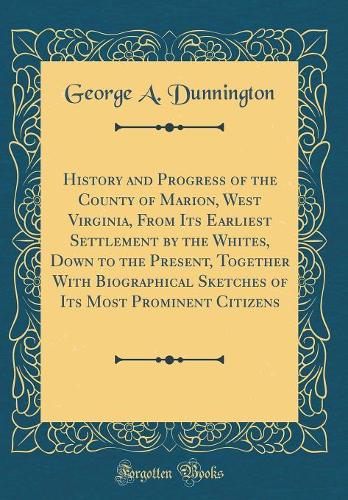 History and Progress of the County of Marion, West Virginia, from Its Earliest Settlement by the Whites, Down to the Present, Together with Biographical Sketches of Its Most Prominent Citizens (Classic Reprint)