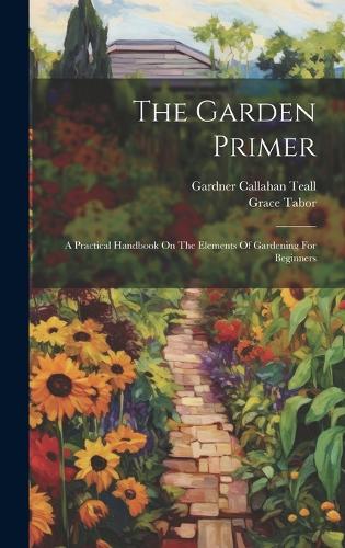 Garden Primer: A Practical Handbook On The Elements Of Gardening For Beginners