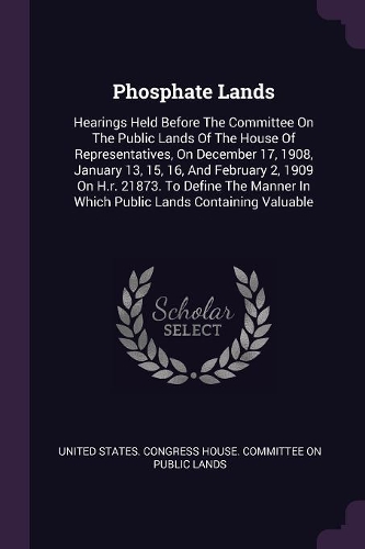Phosphate Lands: Hearings Held Before The Committee On The Public Lands Of The House Of Representatives, On December 17, 1908, January 13, 15, 16, And February 2, 19