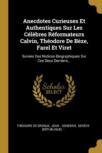 Anecdotes Curieuses Et Authentiques Sur Les Célèbres Réformateurs Calvin, Théodore De Bèze, Farel Et Viret: Suivies Des Notices Biographiques Sur Ces Deux Derniers...