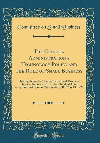 The Clinton Administration's Technology Policy and the Role of Small Business: Hearing Before the Committee on Small Business, House of Representatives, One Hundred Third Congress, First Session; Washington, DC, May 13, 1993 (Classic Reprint)