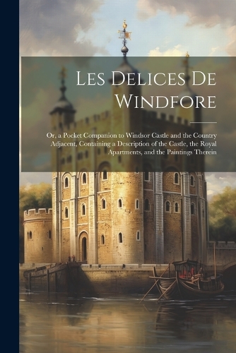 Les Delices de Windfore: Or, a Pocket Companion to Windsor Castle and the Country Adjacent, Containing a Description of the Castle, the Royal Apartments, and the Paintings T