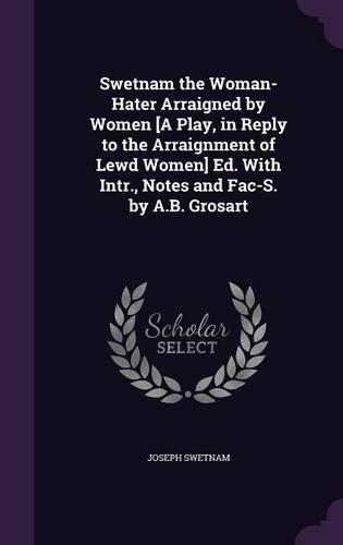 Swetnam the Woman-Hater Arraigned by Women [A Play, in Reply to the Arraignment of Lewd Women] Ed. With Intr., Notes and Fac-S. by A.B. Grosart