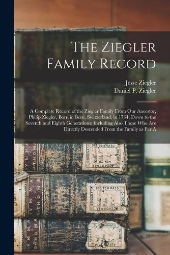 The Ziegler Family Record: A Complete Record of the Ziegler Family From our Ancestor, Philip Ziegler, Born in Bern, Switzerland, in 1734, Down to the Seventh and Eighth Genera