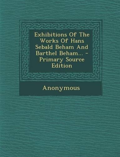 Exhibitions of the Works of Hans Sebald Beham and Barthel Beham... - Primary Source Edition: (English)