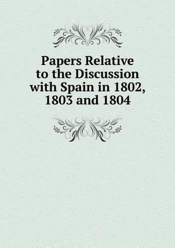 Papers Relative to the Discussion with Spain in 1802, 1803 and 1804: (English)