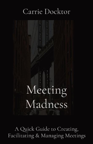 Meeting Madness: A Quick Guide to Creating, Facilitating & Managing Meetings