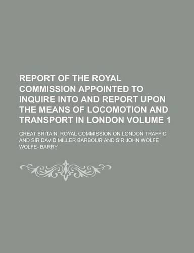 Report of the Royal Commission Appointed to Inquire Into and Report Upon the Means of Locomotion and Transport in London Volume 1