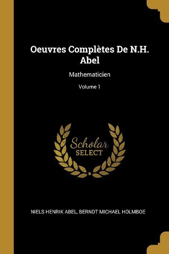 Oeuvres Complètes De N.H. Abel: Mathematicien; Volume 1
