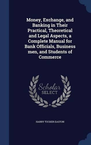 Money, Exchange, and Banking in Their Practical, Theoretical and Legal Aspects, a Complete Manual for Bank Officials, Business men, and Students of Commerce