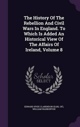 The History of the Rebellion and Civil Wars in England. to Which Is Added an Historical View of the Affairs of Ireland, Volume 8
