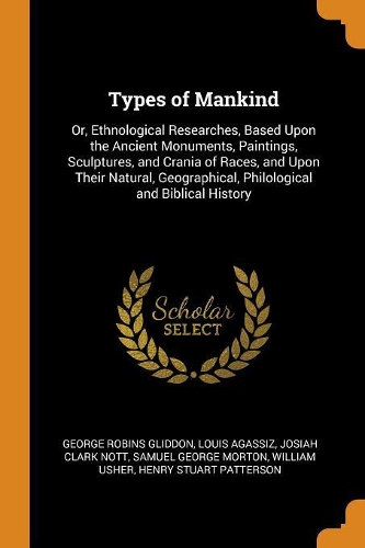 Types of Mankind: Or, Ethnological Researches, Based Upon the Ancient Monuments, Paintings, Sculptures, and Crania of Races, and Upon Their Natural, Geographical, Phi