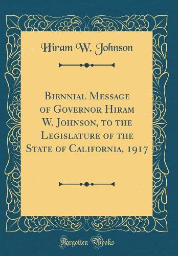 Biennial Message of Governor Hiram W. Johnson, to the Legislature of the State of California, 1917 (Classic Reprint)