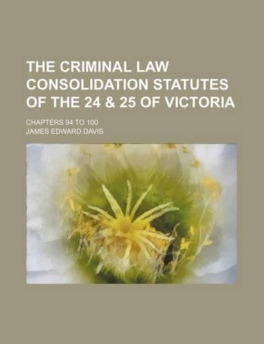 The Criminal Law Consolidation Statutes of the 24 & 25 of Victoria; Chapters 94 to 100