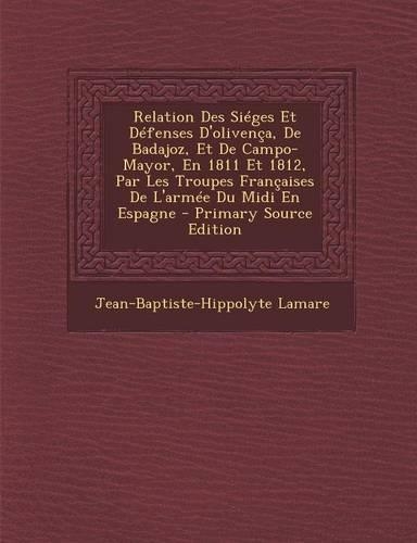 Relation Des Sieges Et Defenses D'Olivenca, de Badajoz, Et de Campo-Mayor, En 1811 Et 1812, Par Les Troupes Francaises de L'Armee Du MIDI En Espagne - Primary Source Edition