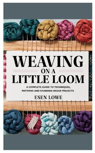 Weaving on a Little Loom: A Complete Guide to Techniques, Patterns and Stunning Weave Projects