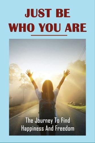 Just Be Who You Are: The Journey To Find Happiness And Freedom: Overcome Challenges And Obstacles In Life