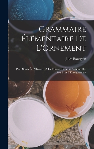 Grammaire Élémentaire De L'Ornement: Pour Servir À L'Histoire, À La Théorie Et À La Pratique Des Arts Et À L'Enseignement