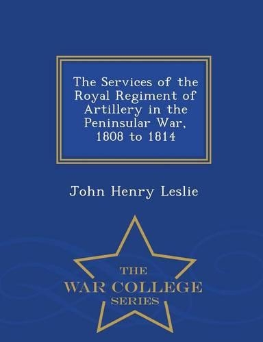 The Services of the Royal Regiment of Artillery in the Peninsular War, 1808 to 1814 - War College Series