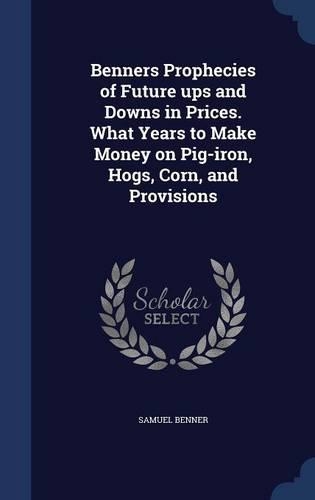 Benners Prophecies of Future Ups and Downs in Prices. What Years to Make Money on Pig-Iron, Hogs, Corn, and Provisions