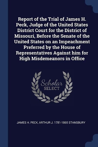 Report of the Trial of James H. Peck, Judge of the United States District Court for the District of Missouri, Before the Senate of the United States on an Impeachment Preferred by the House of Representatives Against him for High Misdemeanors in Of