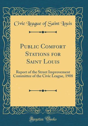 Public Comfort Stations for Saint Louis: Report of the Street Improvement Committee of the Civic League, 1908 (Classic Reprint)