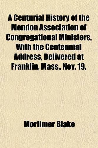 A Centurial History of the Mendon Association of Congregational Ministers, with the Centennial Address, Delivered at Franklin, Mass., Nov. 19,: (English)