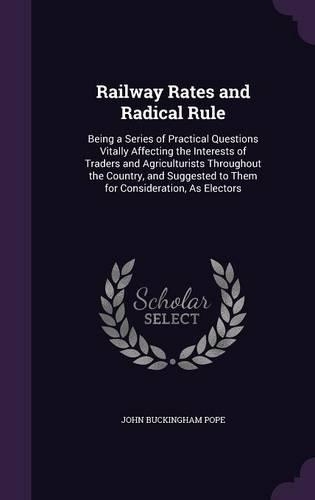Railway Rates and Radical Rule: Being a Series of Practical Questions Vitally Affecting the Interests of Traders and Agriculturists Throughout the Country, and Suggested to Them fo(English)