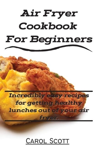 Air Fryer Cookbook For Beginners: Incredibly easy recipes for getting healthy lunches out of your air fryer.