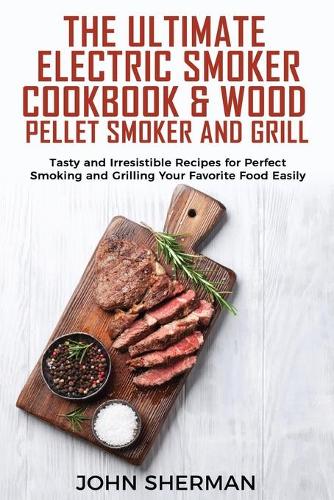 The Ultimate Electric Smoker Cookbook & Wood Pellet Smoker and Grill: Tasty and Irresistible Recipes for Perfect Smoking and Grilling Your Favorite Food Easily