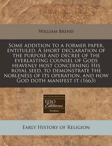 Some Addition to a Former Paper, Entituled, a Short Declaration of the Purpose and Decree of the Everlasting Counsel of Gods Heavenly Host Concerning His Royal Seed, to Demonstrate the Nobleness of Its Operation, and How God Doth Manifest It (1663): (English)