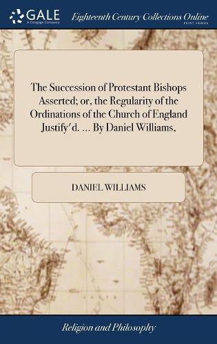 The Succession of Protestant Bishops Asserted; Or, the Regularity of the Ordinations of the Church of England Justify'd. ... by Daniel Williams,