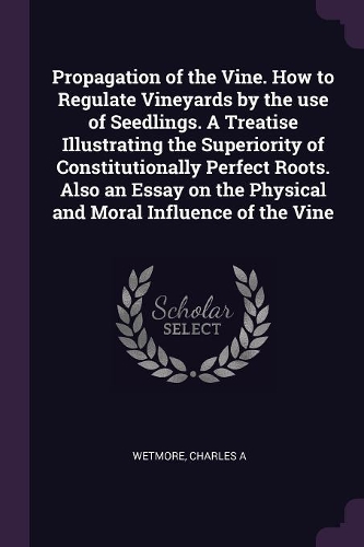 Propagation of the Vine. How to Regulate Vineyards by the use of Seedlings. A Treatise Illustrating the Superiority of Constitutionally Perfect Roots. Also an Essay on the Physical and Moral Influence of the Vine