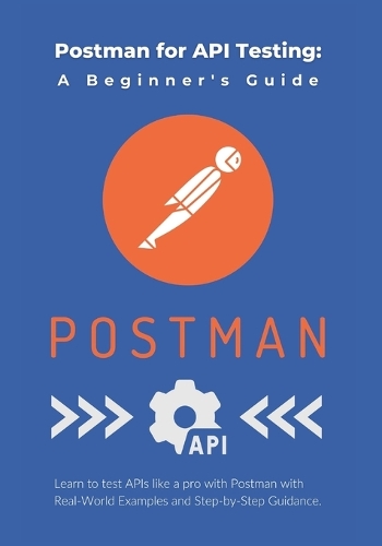 Postman for API Testing: A Beginner's Guide: Learn to test APIs like a pro with Postman with Real-World Examples and Step-by-Step Guidance