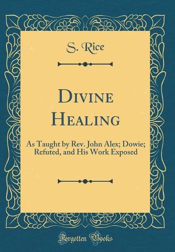 Divine Healing: As Taught by Rev. John Alex; Dowie; Refuted, and His Work Exposed (Classic Reprint)