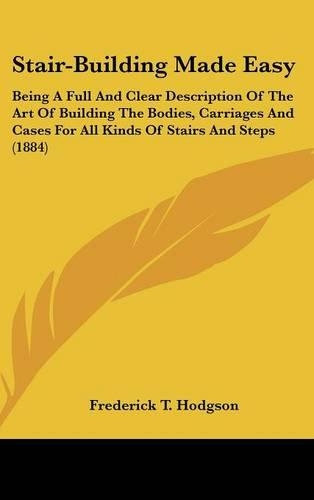 Stair-Building Made Easy: Being A Full And Clear Description Of The Art Of Building The Bodies, Carriages And Cases For All Kinds Of Stairs And Steps (1884)(English)